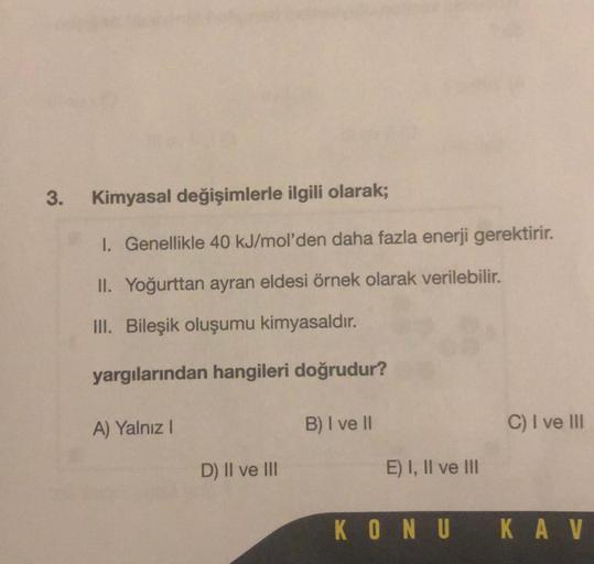 3.
Kimyasal değişimlerle ilgili olarak;
1. Genellikle 40 kJ/mol'den daha fazla enerji gerektirir.
II. Yoğurttan ayran eldesi örnek olarak verilebilir.
III. Bileşik oluşumu kimyasaldır.
yargılarından hangileri doğrudur?
A) Yalnız I
D) II ve III
B) I ve II
E