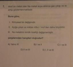 7.
Aktif bir metal olan Na metali suya atılınca gaz çıkışı ve ısı
artışı gözlemlenmektedir.
Buna göre;
1. Kimyasal bir değişimdir.
II. Açığa çıkan ısı miktan 40kJ/mol'den daha büyüktür.
III. Na metalinin kimlik özelliği değişmemiştir.
yargılarından hangileri doğrudur?
A) Yalnız III
D) II ve III
B) I ve II
E) I, II ve III
C) I ve III