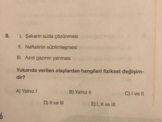 6
9. I. Şekerin suda çözünmesi
II. Naftalinin süblimleşmesi
III. Azot gazının yanması
Yukarıda verilen olaylardan hangileri fiziksel değişim-
dir?
A) Yalnız I
D) II ve III
B) Yalnız II
E) I, II ve III
C) I ve II