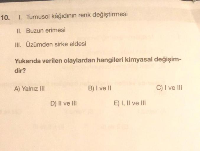 10.
1. Turnusol kâğıdının renk değiştirmesi
II. Buzun erimesi
III. Üzümden sirke eldesi
Yukarıda verilen olaylardan hangileri kimyasal değişim-
dir?
A) Yalnız III
D) II ve III
B) I ve II
E) I, II ve III
C) I ve III