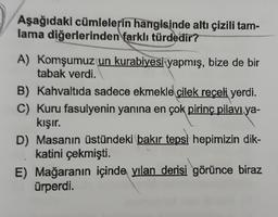 Aşağıdaki cümlelerin hangisinde altı çizili tam-
lama diğerlerinden farklı türdedir?
A) Komşumuz un kurabiyesi yapmış, bize de bir
tabak verdi.
B) Kahvaltıda sadece ekmekle çilek reçeli yerdi.
C) Kuru fasulyenin yanına en çok pirinç pilavı ya-
kışır.
D) Masanın üstündeki bakır tepsi hepimizin dik-
katini çekmişti.
E) Mağaranın içinde yılan derisi görünce biraz
ürperdi.