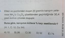 B.
Etilen ve asetilenden oluşan 20 gramlık karışım yete-
rince NH3'lü Cu₂Cl₂ çözeltisinden geçirildiğinde 30,4
gram kırmızı çökelek oluşuyor.
Buna göre, karışımın kütlece % kaçı asetilendir?
(H: 1, C: 12, Cu: 64)
A) 10
B) 26
C) 30
D) 52 E) 74
HIZ VE RENK YAYINLARI