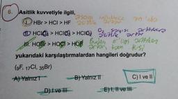 6.
Asitlik kuvvetiyle ilgili,
2929 Mindrece
HBr > HCI > HF 25e artar
HCO > HO>HCIO₂
M. HOB> HOCI > HOP Bunker
D) I ve III
sayısı
arter
Ligh aistiker
jest
yukarıdaki karşılaştırmalardan hangileri doğrudur?
(9F, 17Cl, 35Br)
A) Yalnız
e
artan tam
B) Yalnız II
70'de
E) I, II ve III
artteer
C) I ve II