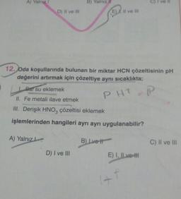 A) Yalnız i
D) II ve III
A) Yalnız
B) Yalnız
12. Oda koşullarında bulunan bir miktar HCN çözeltisinin pH
değerini artırmak için çözeltiye aynı sıcaklıkta;
Sar su eklemek
P
PHT
II. Fe metali ilave etmek
III. Derişik HNO3 çözeltisi eklemek
işlemlerinden hangileri ayrı ayrı uygulanabilir?
D) I ve III
E), II ve III
B) Ive It
E) I, II ve II
+f
C) II ve III