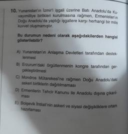 10. Yunanistan'ın İzmir'i işgali üzerine Batı Anadolu'da Ku-
vayımilliye birlikleri kurulmasına rağmen, Ermenistan'ın
Doğu Anadolu'da yaptığı işgallere karşı herhangi bir milis
kuvvet oluşmamıştır.
Bu durumun nedeni olarak aşağıdakilerden hangisi
gösterilebilir?
A) Yunanistan'ın Anlaşma Devletleri tarafından destek-
lenmesi
B) Erzurum'daki örgütlenmenin kongre tarafından ger-
çekleştirilmesi
C) Mondros Műtarekesi'ne rağmen Doğu Anadolu'daki
askeri birliklerin dağıtılmaması
D) Ermenilerin Tehcir Kanunu ile Anadolu dışına çıkarıl-
masi
E) Bolşevik İhtilali'nin askeri ve siyasi değişikliklere ortam
hazırlaması