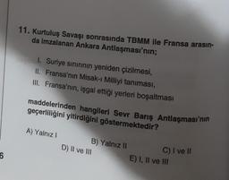 6
11. Kurtuluş Savaşı sonrasında TBMM ile Fransa arasın-
da imzalanan Ankara Antlaşması'nın;
1. Suriye sınırının yeniden çizilmesi,
II. Fransa'nın Misak-ı Milliyi tanıması,
III. Fransa'nın, işgal ettiği yerleri boşaltması
maddelerinden hangileri Sevr Barış Antlaşması'nın
geçerliliğini yitirdiğini göstermektedir?
A) Yalnız I
B) Yalnız II
D) II ve III
C) I ve II
E) I, II ve III