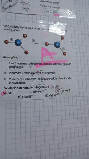 Fe(OH)3
Cu₂
Aşağıda NH3 molekülleri ve arclarında
dellenmiştir.
Alüminyum sülfat
Demir (III) hidroksit
Bakır (1) oksit
2
D) II ve III
Buna göre,
not
I. 1 ve 3 numaralı etkileşimler koparsa kimyasal değişim
gerçekleşir.
II. 2 numaralı etkileşim zayıf,etkile