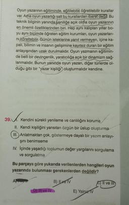 Oyun yazarının eğitiminde, eğitilebilir, öğretilebilir kurallar
var. Ama oyun yazarlığı salt bu kurallardan ibaret değil. Bu
teknik bilginin yanında yeniliğe açık olma oyun yazarının
en önemli özelliklerinden biri. Hep aynı kalıpları yıllar bo-
yu aynı biçimde öğreten eğitim kurumları, oyun yazarları-
ni köreltebilir. Günün isteklerine yanıt vermeyen, içine ka-
palı, bilimin ve insanın gelişimine kayıtsız duran bir eğitim
anlayışından uzak durulmalıdır. Oyun yazmanın eğitimin-
de belli bir devingenlik, yaratıcılığa açık bir dinamizm sağ-
lanmalıdır. Bunun yanında oyun yazarı, diğer türlerde ol-
duğu gibi bir "yazar kişiliği oluşturmalıdır kendine.
39.
2.1. Ke
Kendini sürekli yenileme ve canlılığını koruma
II. Kendi kişiliğini yansıtan özgün bir üslup oluşturma
III. Anlatmaktan çok, göstermeye dayalı bir yazım anlayı-
şını benimseme
IV. İçinde yaşadığı toplumun değer yargılarını sorgulama
ve sorgulatma
Bu parçaya göre yukarıda verilenlerden hangileri oyun
yazarında bulunması gerekenlerden değildir?
B) ILve TV
D) III ve IV
E) Yalnız TV
Il ve Ill