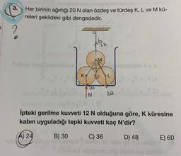 3.
Her birinin ağırlığı 20 N olan özdeş ve türdeş K, L ve M kü-
releri şekildeki gibi dengededir.
Svibon bipill blabniema
A) 24
Hubor
K
B) 30
N
İpteki gerilme kuvveti 12 N olduğuna göre, K küresine
kabın uyguladığı tepki kuvveti kaç N'dir?
C) 36
D) 48
LOVE
soyululut ebepnob idig blablblog
enuğublo 6>D
TR
E) 60