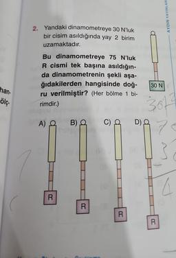 han-
ölç.
2. Yandaki dinamometreye 30 N'luk
bir cisim asıldığında yay 2 birim
uzamaktadır.
Bu dinamometreye 75 N'luk
R cismi tek başına asıldığın-
da dinamometrenin şekli aşa-
ğıdakilerden hangisinde doğ-
ru verilmiştir? (Her bölme 1 bi-
rimdir.)
A) Q
R
B) Q
R
c) a
R
30 N
D) Q
AYDIN YAYINLARI
30f
7
R
a