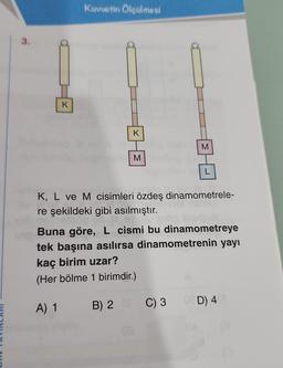 3.
K
Kuvvetin Ölçülmesi
SM
K
A) 1 B) 2
2 an
B)
K, L ve M cisimleri özdeş dinamometrele-
re şekildeki gibi asılmıştır.
S
M
TEL
Buna göre, L cismi bu dinamometreye
tek başına asılırsa dinamometrenin yayı
kaç birim uzar?
(Her bölme 1 birimdir.)
C) 3 0 D) 4
OA