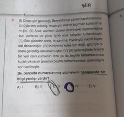 ŞİİR
3. (1) Divan şiiri geleneği, Servetifünun şairleri tarafından bü-
tünüyle terk edilmiş, divan şiiri nazım biçimleri kullanılma-
mıştır. (II) Aruz vezninin dizeler üzerindeki egemenliğine
son verilerek bir şiirde farklı aruz kalıpları kullanılmıştır.
(III) Batı şiirinden sone, terza-rima, triyole gibi nazım biçim-
leri denenmiştir. (IV) Kafiyenin kulak için değil, göz için ol-
ması gerektiği savunulmuştur. (V) Şiir geleneğinde önemli
bir yeri olan cümlenin dize ya da beyitte tamamlanması
kuralı yıkılarak anlamın beyitte tamamlanması geleneğine
son verilmiştir.
Bu parçada numaralanmış cümlelerin hangisinde bir
bilgi yanlışı vardır?
A) I
B) II
O
IV
E) V
10