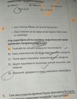 8.
9.
yargılarından hangilerini kanıtlar?
A) Yalnız I
B) Yalnız II
C
Il ve III
C) Yalnız III
E) I, II ve III
. Ana Tanrıça Kibele, en önemli tanrılarıdır.
. Öküz öldüren ya da saban kıran kişilere ölüm ceza-
si verilmiştir.
Frig uygarlığına ait bu özellikler doğrultusunda aşağı-
dakilerden hangisine ulaşılamaz?
A) Teokratik bir yönetin anlayışının bulunduğuna
B) İnanç sistemlerinde din-doğa ilişkisinin etkili olduğuna
C) Temel geçim kaynakları arasında tarımın olduğuna
D) Geçim kaynaklarını korumaya yönelik kanunlar yap-
tıklarına
E) Ekonomik uğraşlarının inanç sistemlerini etkilediğine
Tarih dersi sırasında öğretmen Poyraz öğrencilerine İlk Çağ'da
Jullonilan yazı malzemeleri hangileridir? diye sormuştur.