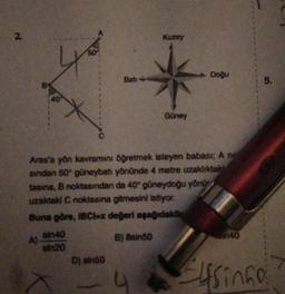 N
2.
A)
sin40
sin20
Bati
D) sin50
Aras'a yön kavramını öğretmek isteyen babası; A no
sindan 50° güneybatı yönünde 4 metre uzaklıktak
tasina, B noktasından da 40° güneydoğu yönü
uzaktaki C noktasına gitmesini istiyor.
Buna göre, IBCI=x değeri aşağıdakile
B) 8sin50
Kuzey
4
Güney
Doğu
40
5.
Elfsingo