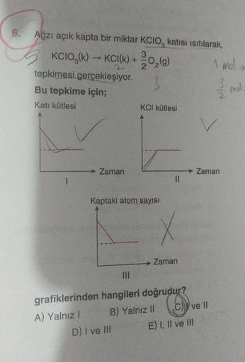 6.
Ağzı açık kapta bir miktar KCIO, katısı ısıtılarak,
3
KCIO₂(k) →KCI(k) + 12/02 (9)
3
tepkimesi gerçekleşiyor.
Bu tepkime için;
Katı kütlesi
Zaman
KCI kütlesi
Kaptaki atom sayısı
D) I ve III
||
x
→ Zaman
|||
grafiklerinden hangileri doğrudur?
A) Yalnız I