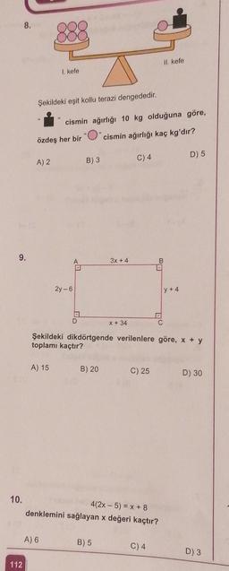 9.
10.
8.
112
Şekildeki eşit kollu terazi dengededir.
45
A) 2
I. kefe
27
cismin ağırlığı 10 kg olduğuna göre,
özdeş her bir "" cismin ağırlığı kaç kg'dır?
A) 15
A) 6
2y-6
A
A
D
B) 3
B) 20
3x + 4
x + 34
B) 5
C) 4
Şekildeki dikdörtgende verilenlere göre, x + y
toplamı kaçtır?
II. kefe
B
4(2x - 5) = x + 8
denklemini sağlayan x değeri kaçtır?
C
C) 4
y+4
D) 5
C) 25 D) 30
D) 3