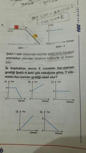 7.
6
yatay
0
0
D) Il ve III
Zaman
Şekil - 1
Şekil-II
Şekil-I deki sistemde cisimler sabit hızla hareket
ederlerken cisimleri birbirine bağlayan ip kopu-
D) A Hiz
0
yor.
ip koptuktan sonra X cisminin hız-zaman
grafiği Şekil-II deki gibi olduğuna göre, Y cis