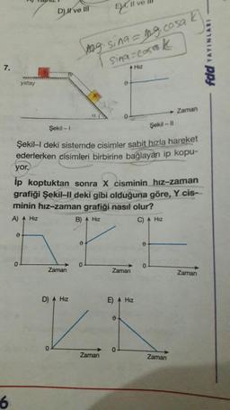 7.
6
yatay
0
0
D) Il ve III
Zaman
Şekil - 1
Şekil-II
Şekil-I deki sistemde cisimler sabit hızla hareket
ederlerken cisimleri birbirine bağlayan ip kopu-
D) A Hiz
0
yor.
ip koptuktan sonra X cisminin hız-zaman
grafiği Şekil-II deki gibi olduğuna göre, Y cis-
minin hız-zaman grafiği nasıl olur?
A) A Hiz
B) A Hiz
C) A Hiz
0
24.11
g. sing=mg.cosa k
Sina cosak
0
Zaman
0
Zaman
E) A Hız
0
Hız
0
0
Zaman
0
Zaman
Zaman
YAYINLARI
ppy