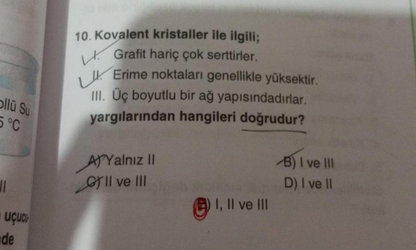 ollü Su
5 °C
11
Uçucu
de
10. Kovalent kristaller ile ilgili;
Grafit hariç çok serttirler.
Erime noktaları genellikle yüksektir.
III. Üç boyutlu bir ağ yapısındadırlar.
yargılarından hangileri doğrudur?
AYalnız II
GII ve III
I, II ve III
B) I ve Ill
D) I ve