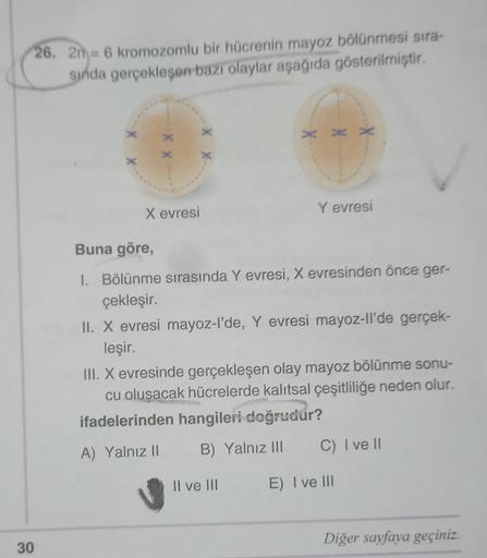 26. 2m= 6 kromozomlu bir hücrenin mayoz bölünmesi sıra-
sında gerçekleşen bazı olaylar aşağıda gösterilmiştir.
30
X X-
X evresi
XX
X
X
X
Y evresi
Buna göre,
1. Bölünme sırasında Y evresi, X evresinden önce ger-
çekleşir.
II. X evresi mayoz-l'de, Y evresi m