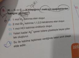 YAIKI
9. H-C=C-H bileşiğinin 1 molü için aşağıdakilerden
hangisi yanlıştır?
A) 1 mol H₂ katılırsa eten oluşur.
B) 2 mol Br₂ katılırsa 1,1,2,2-tetrabromo etan oluşur.
C) 1 mol HCI katılırsa vinilklorür oluşur.
D) Yeteri kadar Ag* içeren tollens çözetisiyle beyaz çöke-
lek oluşturur.
Su ile katılma tepkimesi verdiğinde keton sınıfı bileşik
elde edilir.
12.
225