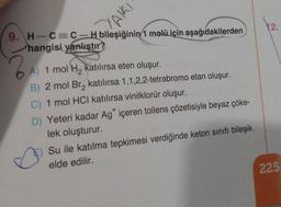 YAIKI
9. H-C=C-H bileşiğinin 1 molü için aşağıdakilerden
hangisi yanlıştır?
A) 1 mol H₂ katılırsa eten oluşur.
B) 2 mol Br₂ katılırsa 1,1,2,2-tetrabromo etan oluşur.
C) 1 mol HCI katılırsa vinilklorür oluşur.
D) Yeteri kadar Ag* içeren tollens çözetisiyle beyaz çöke-
lek oluşturur.
Su ile katılma tepkimesi verdiğinde keton sınıfı bileşik
elde edilir.
12.
225