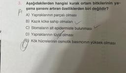 3. Aşağıdakilerden hangisi kurak ortam bitkilerinin ya-
şama şansını artıran özelliklerden biri değildir?
A) Yapraklarının parçalı olması
B) Kazık köke sahip olmaları
C) Stomaların alt epidermiste bulunması
D) Yapraklarının tüylü olması
E) Kök hücrelerinin osmotik basıncının yüksek olması