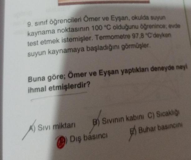 9. sınıf öğrencileri Ömer ve Eyşan, okulda suyun
kaynama noktasının 100 °C olduğunu öğrenince; evde
test etmek istemişler. Termometre 97,8 °C'deyken
suyun kaynamaya başladığını görmüşler.
Buna göre; Ömer ve Eyşan yaptıkları deneyde neyi
ihmal etmişlerdir?
