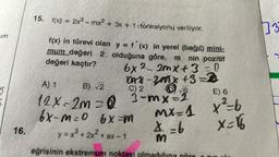 im
16.
15. f(x) = 2x³ - mx² + 3x + 1-fonksiyonu veriliyor.
f(x) in türevi olan y = f(x) in yerel (bağıl) mini-
mum değeri 2 olduğuna göre, m nin pozitif
değeri kaçtır?
6x22mx+3=0
DAX-2001X +3=2
Dar-2008
C)
A) 1
B) √2
12 X-2m = Q 3-mx-2
6x-m=0 6x-m
y=x²+2x²+ax-1
eğrisinin ekstremum noktası
E) 6
MX=1 x ²²=b
x=16
9= X
34
3