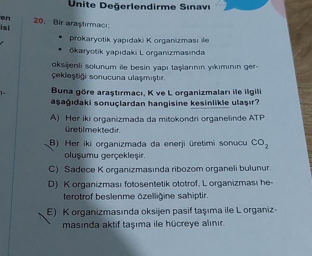 en
isi
7-
Unite Değerlendirme Sınavı
araştırmacı;
• prokaryotik yapıdaki K organizması ile
• ökaryotik yapıdaki L organizmasında
20. Bir
oksijenli solunum ile besin yapı taşlarının yıkımının ger-
çekleştiği sonucuna ulaşmıştır.
Buna göre araştırmacı, K ve