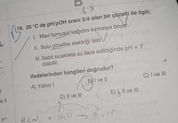 )
ell
M
48
19. 25 °C de pH/pOH oranı 3/4 olan bir çözelti ile ilgili;
1. Mavi turnusol kağıdını kırmızıya boyar.
II. Sulu çözeltisi elektriği iletir.
III. Sabit sıcaklıkta su ilave edildiğinde pH = 7
olabilir.
ifadelerinden hangileri doğrudur?
A) Yalnız I
B) I ve II
HCN
D) II ve III
A
+10
E) I, II ve III
Yen
C) I ve III