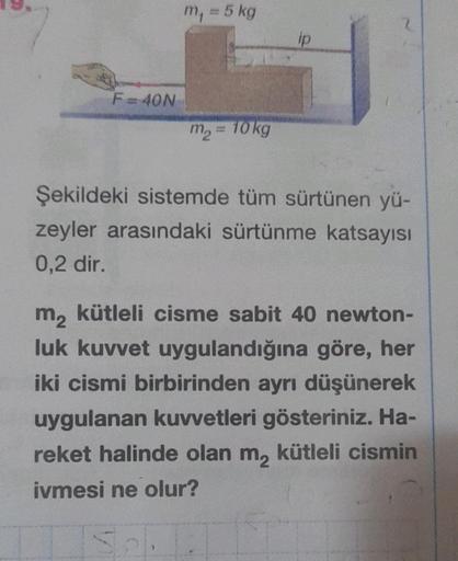 F=40N
m₁ = 5 kg
m₂ = 10 kg
ip
2
Şekildeki sistemde tüm sürtünen yü-
zeyler arasındaki sürtünme katsayısı
0,2 dir.
m₂ kütleli cisme sabit 40 newton-
luk kuvvet uygulandığına göre, her
iki cismi birbirinden ayrı düşünerek
uygulanan kuvvetleri gösteriniz. Ha-