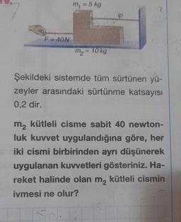 F=40N
m₁ = 5 kg
m₂ = 10 kg
ip
2
Şekildeki sistemde tüm sürtünen yü-
zeyler arasındaki sürtünme katsayısı
0,2 dir.
m₂ kütleli cisme sabit 40 newton-
luk kuvvet uygulandığına göre, her
iki cismi birbirinden ayrı düşünerek
uygulanan kuvvetleri gösteriniz. Ha-
reket halinde olan m₂ kütleli cismin
ivmesi ne olur?