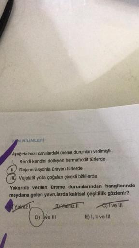 FIN BİLİMLERİ
Aşağıda bazı canlılardaki üreme durumları verilmiştir.
Kendi kendini dölleyen hermafrodit türlerde
1.
II. Rejenerasyonla üreyen türlerde
III. Vejetatif yolla çoğalan çiçekli bitkilerde
Yukarıda verilen üreme durumlarından hangilerinde
meydana