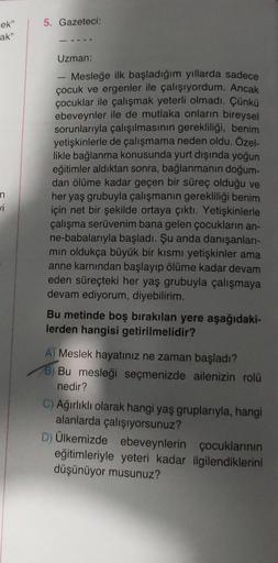 ek"
ak"
n
vi
5. Gazeteci:
Uzman:
Mesleğe ilk başladığım yıllarda sadece
çocuk ve ergenler ile çalışıyordum. Ancak
çocuklar ile çalışmak yeterli olmadı. Çünkü
ebeveynler ile de mutlaka onların bireysel
sorunlarıyla çalışılmasının gerekliliği, benim
yetişkin