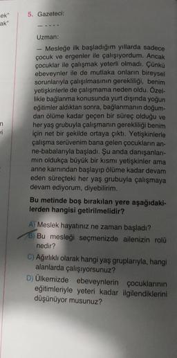 ek"
ak"
n
vi
5. Gazeteci:
Uzman:
Mesleğe ilk başladığım yıllarda sadece
çocuk ve ergenler ile çalışıyordum. Ancak
çocuklar ile çalışmak yeterli olmadı. Çünkü
ebeveynler ile de mutlaka onların bireysel
sorunlarıyla çalışılmasının gerekliliği, benim
yetişkinlerle de çalışmama neden oldu. Özel-
likle bağlanma konusunda yurt dışında yoğun
eğitimler aldıktan sonra, bağlanmanın doğum-
dan ölüme kadar geçen bir süreç olduğu ve
her yaş grubuyla çalışmanın gerekliliği benim
için net bir şekilde ortaya çıktı. Yetişkinlerle
çalışma serüvenim bana gelen çocukların an-
ne-babalarıyla başladı. Şu anda danışanları-
min oldukça büyük bir kısmı yetişkinler ama
anne karnından başlayıp ölüme kadar devam
eden süreçteki her yaş grubuyla çalışmaya
devam ediyorum, diyebilirim.
Bu metinde boş bırakılan yere aşağıdaki-
lerden hangisi getirilmelidir?
A) Meslek hayatınız ne zaman başladı?
78) Bu mesleği seçmenizde ailenizin rolü
nedir?
C) Ağırlıklı olarak hangi yaş gruplarıyla, hangi
alanlarda çalışıyorsunuz?
D) Ülkemizde ebeveynlerin çocuklarının
eğitimleriyle yeteri kadar ilgilendiklerini
düşünüyor musunuz?