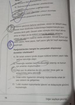 10
A) Romanın Batı edebiya
B) Betimlemelerde jestlerden yararlanılması
Sanatsal olgunluktan uzak kalınması
D) Zengin bir içsel yaşamdan yoksun olunması
Anlamda gözlemlerin öne çıkarılması
26 Anlatının gücünün farkına varılması, sözün bir iletişim aracı
olarak insan tarafından kullanılmaya başlanmasıyla aynı
zamana denk gelir. Devam eden süreçte sözü kayıt altına
alma ve bilgiyi ya da kültürü somut bir sekilde aktarma
çabası ise yazının icadına vesile olmuştur. Ancak bunun için
resim yazısı, hece yazısı, harf yazısı gibi bir hayli aşamadan
geçilmiştir.
4
Aşağıdakilerden hangisi bu parçadaki düşünceyi
destekler niteliktedir?
A) Bir anlatı sistemi içinde oluşan kültürel birikim yazılı hâle
gelirse kalıcılığa ulaşır.
5) Insanoğlu ezelden beri ölümsüzlüğü istemiş ve bunun
için anlatılar oluşturmuştur.
C) Bilgi yazı ile aktarılsa da söz yazıdan önce gelir ve
anlaşılırlıkta daha etkindink
A
5) Ortak kültür ögelerinin olmadığı toplumlarda ortak bir
yazı sistemi de gelişemez.
E) Anlatı modern toplumlarda işlevini ve dolayısıyla gücünü
kaybetmiştir.
Diğer sayfaya geçiniz.