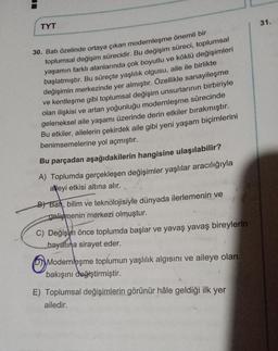 TYT
30. Batı özelinde ortaya çıkan modernleşme önemli bir
toplumsal değişim sürecidir. Bu değişim süreci, toplumsal
yaşamın farklı alanlarında çok boyutlu ve köklü değişimleri
başlatmıştır. Bu süreçte yaşlılık olgusu, aile ile birlikte
değişimin merkezinde yer almıştır. Özellikle sanayileşme
ve kentleşme gibi toplumsal değişim unsurlarının birbiriyle
olan ilişkisi ve artan yoğunluğu modernleşme sürecinde
geleneksel aile yaşamı üzerinde derin etkiler bırakmıştır.
Bu etkiler, ailelerin çekirdek aile gibi yeni yaşam biçimlerini
benimsemelerine yol açmıştır.
Bu parçadan aşağıdakilerin hangisine ulaşılabilir?
A) Toplumda gerçekleşen değişimler yaşlılar aracılığıyla
aleyi etkisi altına alır.
B) Bat, bilim ve teknolojisiyle dünyada ilerlemenin ve
gelişmenin merkezi olmuştur.
C) Değişim önce toplumda başlar ve yavaş yavaş bireylerin
hayatına sirayet eder.
D Modernleşme toplumun yaşlılık algısını ve aileye olan
bakışını değiştirmiştir.
E) Toplumsal değişimlerin görünür hâle geldiği ilk yer
ailedir.
31.