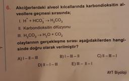 6. Akciğerlerdeki alveol kılcallarında karbondioksitin al-
veollere geçmesi sırasında;
1. H + HCO3 → H₂CO3
II. Karbondioksitin difüzyonu
III. H₂CO3 → H₂O + CO₂
olaylarının gerçekleşme sırası aşağıdakilerden hangi-
sinde doğru olarak verilmiştir?
A) I-II-III
D) II-I-III
B) I-III-II
E) III-II-I
C) II-III-I
AYT Biyoloji