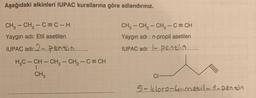 Aşağıdaki alkinleri IUPAC kurallarına göre adlandırınız.
CH₂ - CH₂-C=C-H
Yaygın adı: Etil asetilen
IUPAC adı: 2.Pentin........
H₂C-CH-CH₂ - CH₂ - C = CH
CH3
CH₂ - CH₂ - CH₂ - C = CH
Yaygın adı: n-propil asetilen
IUPAC adı: ....pent!.........
CI
5-kloro-l-metil-.i.n.pentin