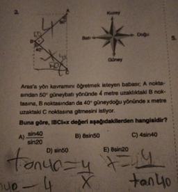 4
A)
X
Bati
sin40
sin20
Kuzey
Güney
Aras'a yön kavramını öğretmek isteyen babası; A nokta-
sından 50° güneybatı yönünde 4 metre uzaklıktaki B nok-
tasına, B noktasından da 40° güneydoğu yönünde x metre
uzaktaki C noktasına gitmesini istiyor.
Buna göre, IBCI=x değeri aşağıdakilerden hangisidir?
B) 8sin50
C) 4sin40
- Doğu
D) sin50
E) 8sin20
tonur= y +=√14
40 - 4
X
5.
tan 40