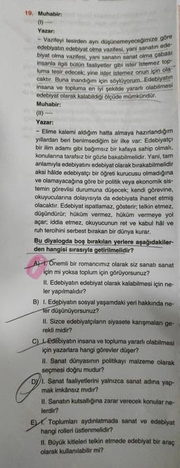 19. Muhabir:
Yazar:
- Vazifeyi tesirden ayrı düşünemeyeceğimize göre
edebiyatın edebiyat olma vazifesi, yani sanatın ede-
biyat olma vazifesi, yani sanatın sanat olma çabası
insanla ilgili bütün faaliyetler gibi ister istemez top-
luma tesir edecek; yine ister istemez onun için ola-
caktır. Buna inandığım için söylüyorum. Edebiyatın
insana ve topluma en iyi şekilde yararlı olabilmesi
THY
edebiyat olarak kalabildiği ölçüde mümkündür.
Muhabir:
(11) --
Yazar:
-
Elime kalemi aldığım hatta almaya hazırlandığım
yıllardan beri benimsediğim bir ilke var: Edebiyatçı
bir ilim adamı gibi bağımsız bir kafaya sahip olmalı,
konularına tarafsız bir gözle bakabilmelidir. Yani, tam
anlamıyla edebiyatını edebiyat olarak bırakabilmelidir
aksi hâlde edebiyatçı bir öğreti kurucusu olmadığına
ve olamayacağına göre bir politik veya ekonomik sis-
temin görevlisi durumuna düşecek; kendi görevine,
okuyucularına dolayısıyla da edebiyata ihanet etmiş
olacaktır. Edebiyat ispatlamaz, gösterir; telkin etmez,
düşündürür; hüküm vermez, hüküm vermeye yol
açar; iddia etmez, okuyucunun ret ve kabul hâl ve
ruh tercihini serbest bırakan bir dünya kurar.
www.
Bu diyalogda boş bırakılan yerlere aşağıdakiler-
den hangisi sırasıyla getirilmelidir?
A). Onemli bir romancımız olarak siz sanatı sanat
için mi yoksa toplum için görüyorsunuz?
II. Edebiyatın edebiyat olarak kalabilmesi için ne-
ler yapılmalıdır?
B) I. Edebiyatın sosyal yaşamdaki yeri hakkında ne-
fer düşünüyorsunuz?
II. Sizce edebiyatçıların siyasete karışmaları ge-
rekli midir?
P
C) Edebiyatın insana ve topluma yararlı olabilmesi
için yazarlara hangi görevler düşer?
II. Sanat dünyasının politikayı malzeme olarak
seçmesi doğru mudur?
1. Sanat faaliyetlerini yalnızca sanat adına yap-
mak imkânsız mıdır?
II. Sanatın kutsallığına zarar verecek konular ne-
lerdir?
E Toplumları aydınlatmada sanat ve edebiyat
hangi rolleri üstlenmelidir?
II. Büyük kitleleri telkin etmede edebiyat bir araç
olarak kullanılabilir mi?