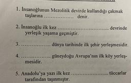 1. İnsanoğlunun Mezolitik devirde kullandığı çakmak
taşlarına ......
...... denir.
2. İnsanoğlu ilk kez
yerleşik yaşama geçmiştir.
3........
4. ......
mesidir.
..... devrinde
dünya tarihinde ilk şehir yerleşmesidir.
güneydoğu Avrupa'nın ilk köy yerleş-
5. Anadolu'ya yazı ilk kez.
tarafından taşınmıştır.
..... tüccarlar