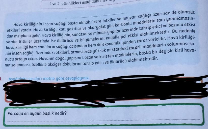 1 ve 2. etkinlikleri aşağıdak
Hava kirliliğinin insan sağlığı başta olmak üzere bitkiler ve hayvan sağlığı üzerinde de olumsuz
etkileri vardır. Hava kirliliği; katı yakıtlar ve akaryakıt gibi karbonlu maddelerin tam yanmamasın-
dan meydana gelir. Hava kirl
