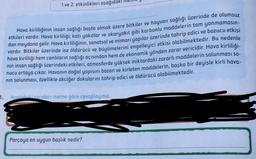 1 ve 2. etkinlikleri aşağıdak
Hava kirliliğinin insan sağlığı başta olmak üzere bitkiler ve hayvan sağlığı üzerinde de olumsuz
etkileri vardır. Hava kirliliği; katı yakıtlar ve akaryakıt gibi karbonlu maddelerin tam yanmamasın-
dan meydana gelir. Hava kirliliğinin, sanatsal ve mimari yapılar üzerinde tahrip edici ve bozucu etkisi
vardır. Bitkiler üzerinde ise öldürücü ve büyümelerini engelleyici etkisi olabilmektedir. Bu nedenle
hava kirliliği hem canlıların sağlığı açısından hem de ekonomik yönden zarar vericidir. Hava kirliliği-
nin insan sağlığı üzerindeki etkileri, atmosferde yüksek miktardaki zararlı maddelerin solunması so-
nucu ortaya çıkar. Havanın doğal yapısını bozan ve kirleten maddelerin, başka bir deyişle kirli hava-
nın solunması, özellikle akciğer dokularını tahrip edici ve öldürücü olabilmektedir.
Aşağıdaki soruları metne göre cevaplayınız.
1.
Parçaya en uygun başlık nedir?