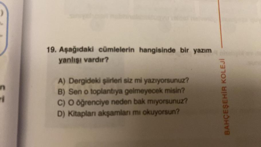 ri
19. Aşağıdaki cümlelerin hangisinde bir yazım
yanlışı vardır?
A) Dergideki şiirleri siz mi yazıyorsunuz?
B) Sen o toplantıya gelmeyecek misin?
C) O öğrenciye neden bak miyorsunuz?
D) Kitapları akşamları mı okuyorsun?
BAHÇEŞEHİR KOLEJİ