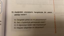 ri
19. Aşağıdaki cümlelerin hangisinde bir yazım
yanlışı vardır?
A) Dergideki şiirleri siz mi yazıyorsunuz?
B) Sen o toplantıya gelmeyecek misin?
C) O öğrenciye neden bak miyorsunuz?
D) Kitapları akşamları mı okuyorsun?
BAHÇEŞEHİR KOLEJİ