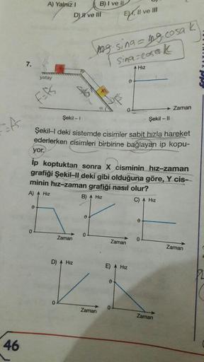 of
46
7.
A) Yalnız I
yatay
F=fs
0
DH've Ill
0
B) I ve IL
Zaman
D) A Hiz
wwwwwww
Şekil - 1
Şekil -11
Şekil-I deki sistemde cisimler sabit hızla hareket
ederlerken cisimleri birbirine bağlayan ip kopu-
Zaman
yor.
ip koptuktan sonra X cisminin hız-zaman
grafi