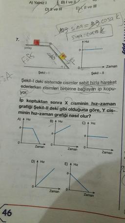 of
46
7.
A) Yalnız I
yatay
F=fs
0
DH've Ill
0
B) I ve IL
Zaman
D) A Hiz
wwwwwww
Şekil - 1
Şekil -11
Şekil-I deki sistemde cisimler sabit hızla hareket
ederlerken cisimleri birbirine bağlayan ip kopu-
Zaman
yor.
ip koptuktan sonra X cisminin hız-zaman
grafiği Şekil-II deki gibi olduğuna göre, Y cis-
minin hız-zaman grafiği nasıl olur?
A) A Hiz
B) A Hiz
C) Hız
g. sing = mg.cosa k
Sina-cosak
Hız
EX, II ve III
Zaman
E) Hız
0
0
0
0
Zaman
0
Zaman
Zaman