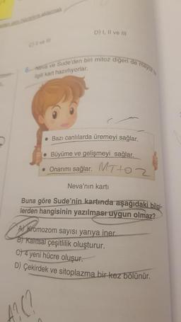 6-Neva ve Sude'den biri mitoz digeri de mayo
Agili kart hazırlıyorlar.
D) I, II ve III
• Bazı canlılarda üremeyi sağlar.
• Büyüme ve gelişmeyi sağlar.
• Onarımı sağlar.
Casseromozom
Neva'nın kartı
Buna göre Sude'nin kartında aşağıdaki bilgi-
lerden hangisinin yazılması uygun olmaz?
MT+02
0
A Kromozom sayısı yarıya iner.
B) Kalitsal çeşitlilik oluşturur.
C) 4 yeni hücre oluşur.
D) Çekirdek ve sitoplazma bir kez bölünür.